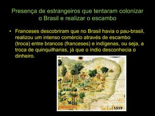 Presença de estrangeiros que tentaram colonizar
         o Brasil e realizar o escambo

• Franceses descobriram que no Brasil havia o pau-brasil,
  realizou um intenso comércio através de escambo
  (troca) entre brancos (franceses) e indígenas, ou seja, a
  troca de quinquilharias, já que o índio desconhecia o
  dinheiro.
 
