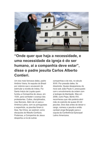 “Onde quer que haja a necessidade, e
uma necessidade da igreja é do ser
humano, aí a companhia deve estar”,
disse o padre jesuíta Carlos Alberto
Contieri.
Um dos mais famosos deles, padre        companhias e de reis, no século
Antônio Vieira, foi expulso do Brasil   XVIII. Por pressão deles, foi
por colonos que o acusavam de           dissolvida. Quase desapareceu de
estimular a revolta de índios. Foi      novo sob João Paulo II, preocupado
Santo Inácio de Loyola quem             com o envolvimento da ordem com
fundou a Companhia de Jesus, em         a teologia da libertação. Mas em
1534, para combater o avanço dos        2008, outro Papa, Bento XVI,
protestantes. Cultos, disciplinados,    reconheceu que não poderia abrir
mas flexíveis. Além de vir para a       mão do exército de quase 20 mil
América Latina, com os portugueses      jesuítas. Dois dias antes de deixar o
e espanhóis, os jesuítas foram à        cargo, nomeou o jesuíta e então
Ásia. Na China, se vestiram como        cardeal Jorge Bergoglio para a
discípulos do filósofo Confúcio.        cúpula da Conferência Episcopal
Poderosa, a Companhia de Jesus          Latino Americana.
despertou a ira de outras
 