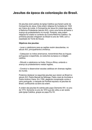 Jesuítas da época da colonização do Brasil.


   Os jesuítas eram padres da Igreja Católica que faziam parte da
   Companhia de Jesus. Esta ordem religiosa foi fundada em 1534
   por Inácio de Loiola. A Companhia de Jesus foi criada logo após
   a Reforma Protestante (século XVI), como uma forma de barrar o
   avanço do protestantismo no mundo. Portanto, esta ordem
   religiosa foi criada no contexto da Contra-Reforma Católica. Os
   primeiros jesuítas chegaram ao Brasil no ano de 1549, com a
   expedição de Tomé de Souza.

   Objetivos dos jesuítas:

   - Levar o catolicismo para as regiões recém descobertas, no
   século XVI, principalmente à América;

   - Catequizar os índios americanos, transmitindo-lhes as línguas
   portuguesa e espanhola, os costumes europeus e a religião
   católica;

   - Difundir o catolicismo na Índia, China e África, evitando o
   avanço do protestantismo nestas regiões;

   - Construir e desenvolver escolas católicas em diversas regiões
   do mundo.

   Podemos destacar os seguintes jesuítas que vieram ao Brasil no
   século XVI: Padre Manoel da Nóbrega, Padre José de Anchieta e
   Padre Antônio Vieira. Em 1760, alegando conspiração contra o
   reino português, o marquês de Pombal expulsou os jesuítas do
   Brasil, confiscando os bens da ordem.

   A ordem dos jesuítas foi extinta pelo papa Clemente XIV, no ano
   de 1773. Somente no ano de 1814 que ela voltou a ser aceita
   pela Igreja Católica, graças ao papa Pio VII.
 
