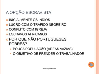 Prof. Vagner Moraes
 INICIALMENTE OS ÍNDIOS
 LUCRO COM O TRÁFICO NEGREIRO
 CONFLITO COM IGREJA
 ESCRAVOS AFRICANOS
 POR QUE NÃO PORTUGUESES
POBRES?
 POUCA POPULAÇÃO (ÁREAS VAZIAS)
 O OBJETIVO DE PRENDER O TRABALHADOR
A OPÇÃO ESCRAVISTA
 