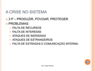Prof. Vagner Moraes
A CRISE NO SISTEMA
 3 P – PRODUZIR, POVOAR, PROTEGER
 PROBLEMAS:
 FALTA DE RECURSOS
 FALTA DE INTERESSE
 ATAQUES DE INDÍGENAS
 ATAQUES DE ESTRANGEIROS
 FALTA DE ESTRADAS E COMUNICAÇÃO INTERNA.
 