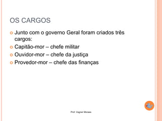 Prof. Vagner Moraes
OS CARGOS
 Junto com o governo Geral foram criados três
cargos:
 Capitão-mor – chefe militar
 Ouvidor-mor – chefe da justiça
 Provedor-mor – chefe das finanças
 