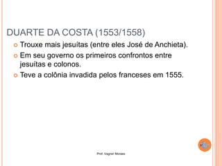 Prof. Vagner Moraes
DUARTE DA COSTA (1553/1558)
 Trouxe mais jesuítas (entre eles José de Anchieta).
 Em seu governo os primeiros confrontos entre
jesuítas e colonos.
 Teve a colônia invadida pelos franceses em 1555.
 