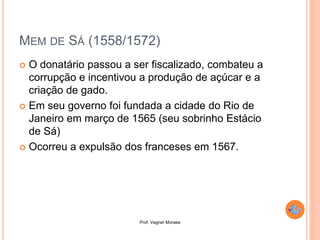 Prof. Vagner Moraes
MEM DE SÁ (1558/1572)
 O donatário passou a ser fiscalizado, combateu a
corrupção e incentivou a produção de açúcar e a
criação de gado.
 Em seu governo foi fundada a cidade do Rio de
Janeiro em março de 1565 (seu sobrinho Estácio
de Sá)
 Ocorreu a expulsão dos franceses em 1567.
 