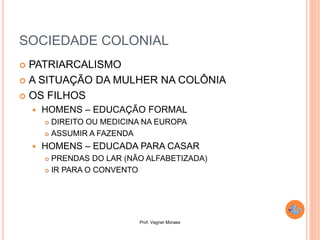 Prof. Vagner Moraes
SOCIEDADE COLONIAL
 PATRIARCALISMO
 A SITUAÇÃO DA MULHER NA COLÔNIA
 OS FILHOS
 HOMENS – EDUCAÇÃO FORMAL
 DIREITO OU MEDICINA NA EUROPA
 ASSUMIR A FAZENDA
 HOMENS – EDUCADA PARA CASAR
 PRENDAS DO LAR (NÃO ALFABETIZADA)
 IR PARA O CONVENTO
 