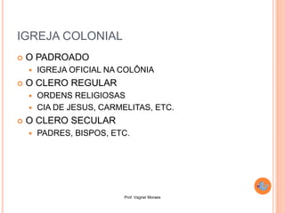 Prof. Vagner Moraes
IGREJA COLONIAL
 O PADROADO
 IGREJA OFICIAL NA COLÔNIA
 O CLERO REGULAR
 ORDENS RELIGIOSAS
 CIA DE JESUS, CARMELITAS, ETC.
 O CLERO SECULAR
 PADRES, BISPOS, ETC.
 