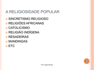 Prof. Vagner Moraes
A RELIGIOSIDADE POPULAR
 SINCRETISMO RELIGIOSO
 RELIGIÕES AFRICANAS
 CATOLICISMO
 RELIGIÃO INDÍGENA
 RESADEIRAS
 MANDINGAS
 ETC
 