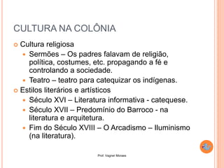 Prof. Vagner Moraes
CULTURA NA COLÔNIA
 Cultura religiosa
 Sermões – Os padres falavam de religião,
política, costumes, etc. propagando a fé e
controlando a sociedade.
 Teatro – teatro para catequizar os indígenas.
 Estilos literários e artísticos
 Século XVI – Literatura informativa - catequese.
 Século XVII – Predomínio do Barroco - na
literatura e arquitetura.
 Fim do Século XVIII – O Arcadismo – Iluminismo
(na literatura).
 