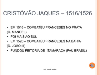 Prof. Vagner Moraes
CRISTÓVÃO JAQUES – 1516/1526
• EM 1516 – COMBATEU FRANCESES NO PRATA
(D. MANOEL)
• FOI MAIS AO SUL
• EM 1526 – COMBATEU FRANCESES NA BAHIA
(D. JOÃO III)
• FUNDOU FEITORIA DE ITAMARACÁ (PAU BRASIL)
 
