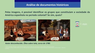 Pelas imagens, é possível identificar os grupos que constituíam a sociedade da
América espanhola no período colonial? Se sim, quais?
1- Pintura de Castas: "De negro e india, sale lobo” (zambo), cerca de 1780. Autor desconhecido. Domínio Público. Wikimedia Commons.
2- De español e india producto mestiço, Cerca de 1780. Autor desconhecido.Colección de Malu y Alejandra Escandón, Cidade do México. Domínio Público. Wikimedia
Commons.
Autor desconhecido. Óleo sobre tela, cerca de 1780.
Análise de documentos históricos
1 min
 