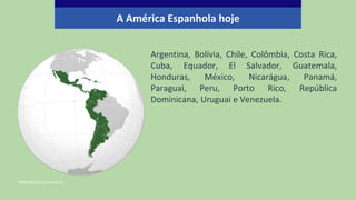 Argentina, Bolívia, Chile, Colômbia, Costa Rica,
Cuba, Equador, El Salvador, Guatemala,
Honduras, México, Nicarágua, Panamá,
Paraguai, Peru, Porto Rico, República
Dominicana, Uruguai e Venezuela.
Wikimedia Commons.
A América Espanhola hoje
 