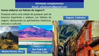 Vamos elaborar um folheto de viagem?!
Pesquise sobre uma cidade de qualquer país da
América Espanhola e elabore um folheto de
viagem, destacando os patrimônios históricos,
naturais e culturais.
Atividade complementar
Email: celiadsantis@gmail.com
1- Audrey_sel. CC BY-SA 2.0 Wikimedia Commons.2- Balou46. CC BY-SA 4.0. Wikimedia Commons.
Machu Picchu, Peru
San Pedro de
Atacama, Chile
Bogotá, Colômbia
 