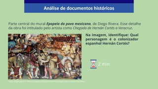 Na imagem, identifique: Qual
personagem é o colonizador
espanhol Hernán Cortés?
Parte central do mural Epopeia do povo mexicano, de Diego Rivera. Esse detalhe
da obra foi intitulado pelo artista como Chegada de Hernán Cortés a Veracruz.
Fonte: Disponível em: <https://pixabay.com/pt/photos/mural-diego-rivera-mexicano3624596/>
Análise de documentos históricos
2 min
 