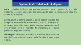 Mita: trabalho indígena obrigatório durante quatro meses no ano. Os
indígenas recebiam baixos salários, sendo parte paga em metal, parte paga em
alimentos e bebidas.
Exploração do trabalho dos indígenas
Encomienda: o colono espanhol podia cobrar tributos dos
indígenas em forma de mão de obra, ouro ou em espécie.
A coroa concedia para cada colono (encomiendero)
determinada área e número de indígenas, dos quais
poderiam exigir tais tributos.
Mineração: atividade econômica principal, com mão de
obra indígena (mitayos), que extraía, fundia e transportava
o ouro.
 