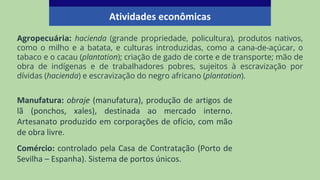 Agropecuária: hacienda (grande propriedade, policultura), produtos nativos,
como o milho e a batata, e culturas introduzidas, como a cana-de-açúcar, o
tabaco e o cacau (plantation); criação de gado de corte e de transporte; mão de
obra de indígenas e de trabalhadores pobres, sujeitos à escravização por
dívidas (hacienda) e escravização do negro africano (plantation).
Atividades econômicas
Manufatura: obraje (manufatura), produção de artigos de
lã (ponchos, xales), destinada ao mercado interno.
Artesanato produzido em corporações de ofício, com mão
de obra livre.
Comércio: controlado pela Casa de Contratação (Porto de
Sevilha – Espanha). Sistema de portos únicos.
 