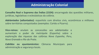 Conselho Real e Supremo das Índias (1524): encarregado das questões militares,
jurídicas, legislativas e eclesiásticas da colônia.
Adelantados (adiantados): espanhóis com direitos civis, econômicos e militares
sobre territórios conquistados (exemplos: Cortés e Pizarro).
Administração Colonial
Vice-reinos: anulam as concessões aos adelantados e
aumentam o poder da metrópole (Espanha) sobre a
exploração das riquezas das colônias Nova Espanha, Peru,
Nova Granada e Rio da Prata.
Cabildos ou ayuntamientos: Câmaras Municipais para
administração e segurança locais.
 