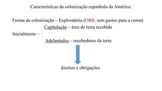 Características da colonização espanhola da América:
Forma de colonização – Exploratória (OBS: sem gastos para a coroa)
Capitulação – área de terra recebida
Inicialmente –
Adelantados – recebedores da terra
direitos e obrigações
 