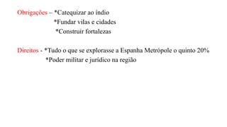 Obrigações – *Catequizar ao índio
*Fundar vilas e cidades
*Construir fortalezas
Direitos - *Tudo o que se explorasse a Espanha Metrópole o quinto 20%
*Poder militar e jurídico na região
 