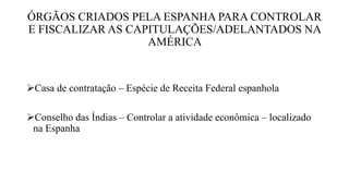 ÓRGÃOS CRIADOS PELA ESPANHA PARA CONTROLAR
E FISCALIZAR AS CAPITULAÇÕES/ADELANTADOS NA
AMÉRICA
Casa de contratação – Espécie de Receita Federal espanhola
Conselho das Índias – Controlar a atividade econômica – localizado
na Espanha
 