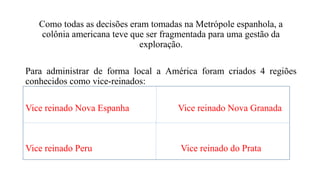 Como todas as decisões eram tomadas na Metrópole espanhola, a
colônia americana teve que ser fragmentada para uma gestão da
exploração.
Para administrar de forma local a América foram criados 4 regiões
conhecidos como vice-reinados:
Vice reinado Nova Espanha Vice reinado Nova Granada
Vice reinado Peru Vice reinado do Prata
 