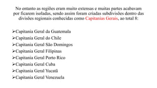 No entanto as regiões eram muito extensas e muitas partes acabavam
por ficarem isoladas, sendo assim foram criadas subdivisões dentro das
divisões regionais conhecidas como Capitanias Gerais, ao total 8:
Capitania Geral da Guatemala
Capitania Geral do Chile
Capitania Geral São Domingos
Capitania Geral Filipinas
Capitania Geral Porto Rico
Capitania Geral Cuba
Capitania Geral Yucatã
Capitania Geral Venezuela
 