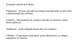 Formação cultural da Colônia:
Chapetones – Pessoas nascidas na Europa nomeados pelo rei para fazer
a administração das colônias;
Crioullos – Descendentes de europeus nascidos na América, menor
direito políticos;
Audiências – poder delegado dentro dos vice-reinados;
Cabildos – Corporações municipais, quem administrava as cidades
espanholas na América.
 