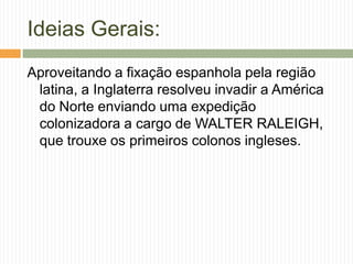 Ideias Gerais:
Aproveitando a fixação espanhola pela região
latina, a Inglaterra resolveu invadir a América
do Norte enviando uma expedição
colonizadora a cargo de WALTER RALEIGH,
que trouxe os primeiros colonos ingleses.

 