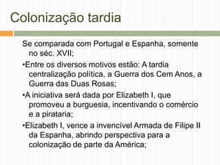 Colonização tardia
Se comparada com Portugal e Espanha, somente
no séc. XVII;
•Entre os diversos motivos estão: A tardia
centralização política, a Guerra dos Cem Anos, a
Guerra das Duas Rosas;
•A iniciativa será dada por Elizabeth I, que
promoveu a burguesia, incentivando o comércio
e a pirataria;
•Elizabeth I, vence a invencível Armada de Filipe II
da Espanha, abrindo perspectiva para a
colonização de parte da América;

 