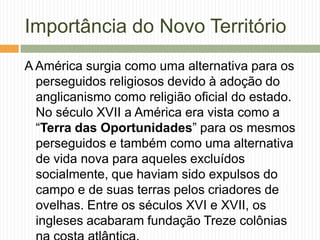 Importância do Novo Território
A América surgia como uma alternativa para os
perseguidos religiosos devido à adoção do
anglicanismo como religião oficial do estado.
No século XVII a América era vista como a
“Terra das Oportunidades” para os mesmos
perseguidos e também como uma alternativa
de vida nova para aqueles excluídos
socialmente, que haviam sido expulsos do
campo e de suas terras pelos criadores de
ovelhas. Entre os séculos XVI e XVII, os
ingleses acabaram fundação Treze colônias

 