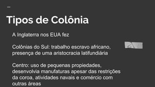 Tipos de Colônia
A Inglaterra nos EUA fez
Colônias do Sul: trabalho escravo africano,
presença de uma aristocracia latifundiária
Centro: uso de pequenas propiedades,
desenvolvia manufaturas apesar das restrições
da coroa, atividades navais e comércio com
outras áreas