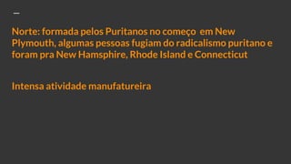 Norte: formada pelos Puritanos no começo em New
Plymouth, algumas pessoas fugiam do radicalismo puritano e
foram pra New Hamsphire, Rhode Island e Connecticut
Intensa atividade manufatureira