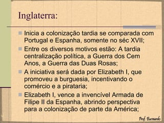 Inglaterra: Inicia a colonização tardia se comparada com Portugal e Espanha, somente no séc XVII; Entre os diversos motivos estão: A tardia centralização política, a Guerra dos Cem Anos, a Guerra das Duas Rosas; A iniciativa será dada por Elizabeth I, que promoveu a burguesia, incentivando o comércio e a pirataria; Elizabeth I, vence a invencível Armada de Filipe II da Espanha, abrindo perspectiva para a colonização de parte da América; 