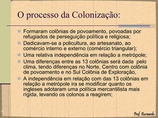 O processo da Colonização: Formaram colônias de povoamento, povoadas por refugiados de perseguição política e religiosa; Dedicavam-se a policultura, ao artesanato, ao comércio interno e externo (comércio triangular); Uma relativa independência em relação a metrópole; Uma diferenças entre as 13 colônias será dada  pelo clima, tendo diferenças no Norte, Centro com colônia de povoamento e no Sul Colônia de Exploração, A independência em relação com das 13 colônias em relação a metrópole ira se modificar quanto os ingleses adotaram uma política mercantilista mais rígida, levando os colonos a reagirem;  
