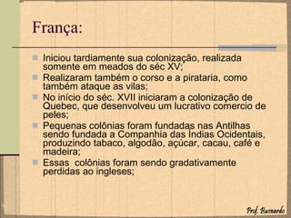 França: Iniciou tardiamente sua colonização, realizada somente em meados do séc XV; Realizaram também o corso e a pirataria, como também ataque as vilas; No início do séc. XVII iniciaram a colonização de Quebec, que desenvolveu um lucrativo comercio de peles; Pequenas colônias foram fundadas nas Antilhas sendo fundada a Companhia das Índias Ocidentais, produzindo tabaco, algodão, açúcar, cacau, café e madeira; Essas  colônias foram sendo gradativamente perdidas ao ingleses; 