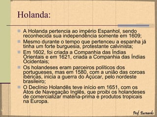 Holanda: A Holanda pertencia ao império Espanhol, sendo reconhecida sua independência somente em 1609; Mesmo durante o tempo que pertenceu a espanha já tinha um forte burguesia, protestante calvinista; Em 1602, foi criada a Companhia das Índias Orientais e em 1621, criada a Companhia das Índias Ocidentais; Os holandeses eram parceiros políticos dos portugueses, mas em 1580, com a união das coroas ibéricas, inicia a guerra do Açúcar, pelo nordeste brasileiro; O Declínio Holandês teve início em 1651, com os Atos de Navegação Inglês, que proibi os holandeses de comercializar matéria-prima e produtos tropicais na Europa. 