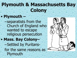 Plymouth & Massachusetts Bay Colony Plymouth – separatists from the Church of England who wanted to escape religious persecution Mass. Bay Colony– Settled by Puritans- for the same reasons as Plymouth