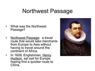 Northwest Passage What was the Northwest Passage? Northwest Passage :  a travel route that would take merchants from Europe to Asia without having to travel around the continent of Africa. In 1609, Englishman,  Henry Hudson , set sail for Europe hoping find a quicker route to China. 