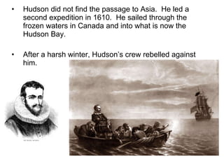 Hudson did not find the passage to Asia.  He led a second expedition in 1610.  He sailed through the frozen waters in Canada and into what is now the Hudson Bay. After a harsh winter, Hudson’s crew rebelled against him. 