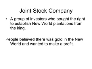 Joint Stock Company A group of investors who bought the right to establish New World plantations from the king. People believed there was gold in the New World and wanted to make a profit. 