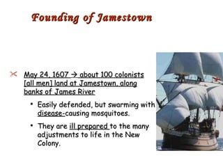 May 24, 1607    about 100 colonists [all men] land at Jamestown, along banks of James River Easily defended, but swarming with  disease- causing mosquitoes. They are  ill prepared  to the many adjustments to life in the New Colony. Founding of Jamestown 