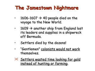 1606-1607    40 people died on the voyage to the New World. 1609    another ship from England lost its leaders and supplies in a shipwreck off Bermuda. Settlers died by the dozens!  “ Gentlemen”  colonists would not work  themselves. Settlers wasted time looking for gold instead of hunting or farming . The Jamestown Nightmare 