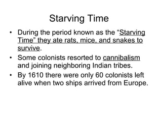 Starving Time During the period known as the “ Starving Time” they ate rats, mice, and snakes to survive . Some colonists resorted to  cannibalism  and joining neighboring Indian tribes. By 1610 there were only 60 colonists left alive when two ships arrived from Europe. 
