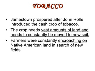 Jamestown prospered after John Rolfe  introduced the cash crop of tobacco . The crop needs  vast amounts of land and needs to constantly be moved to new soil. Farmers were constantly  encroaching on Native American land  in search of new fields. TOBACCO 
