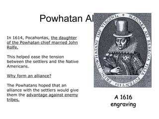 Powhatan Alliance A 1616 engraving In 1614, Pocahontas,  the daughter of the Powhatan chief married John Rolfe. This helped ease the tension between the settlers and the Native Americans. Why form an alliance? The Powhatans hoped that an alliance with the settlers would give them the  advantage against enemy tribes. 