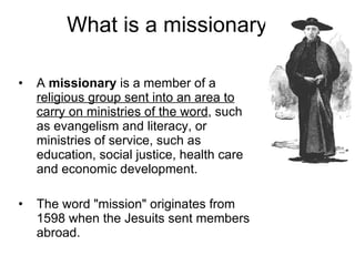 What is a missionary? A  missionary  is a member of a  religious group sent into an area to carry on ministries of the word , such as evangelism and literacy, or ministries of service, such as education, social justice, health care and economic development. The word "mission" originates from 1598 when the Jesuits sent members abroad.  