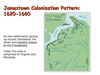 Jamestown Colonization Pattern: 1620-1660 As new settlements sprang up around Jamestown the whole area  became known as the Chesapeake . Today this area is comprised of Virginia and Maryland. 