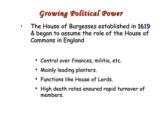 The House of Burgesses established in  1619  & began to assume the role of the House of Commons in England Control over finances, militia, etc. Mainly leading planters. Functions like House of Lords. High death rates ensured rapid turnover of members. Growing Political Power 