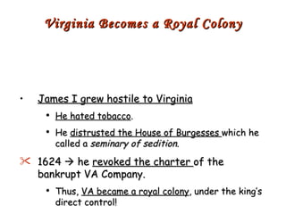 James I grew hostile to Virginia He hated tobacco . He  distrusted the House of Burgesses  which he called a  seminary of sedition . 1624    he  revoked the charter  of the bankrupt VA Company. Thus,  VA became a royal colony , under the king’s direct control! Virginia Becomes a Royal Colony 