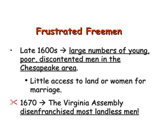 Late 1600s     large numbers of young, poor, discontented men in the Chesapeake area . Little access to land or women for marriage. 1670    The Virginia Assembly  disenfranchised most landless men! Frustrated Freemen 