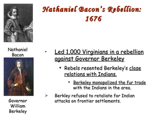 Led 1,000 Virginians in a rebellion against Governor Berkeley Rebels resented Berkeley’s  close relations with Indians. Berkeley monopolized the fur trade  with the Indians in the area. Berkley refused to retaliate for Indian attacks on frontier settlements. Nathaniel Bacon’s Rebellion:  1676 Nathaniel Bacon Governor William Berkeley 